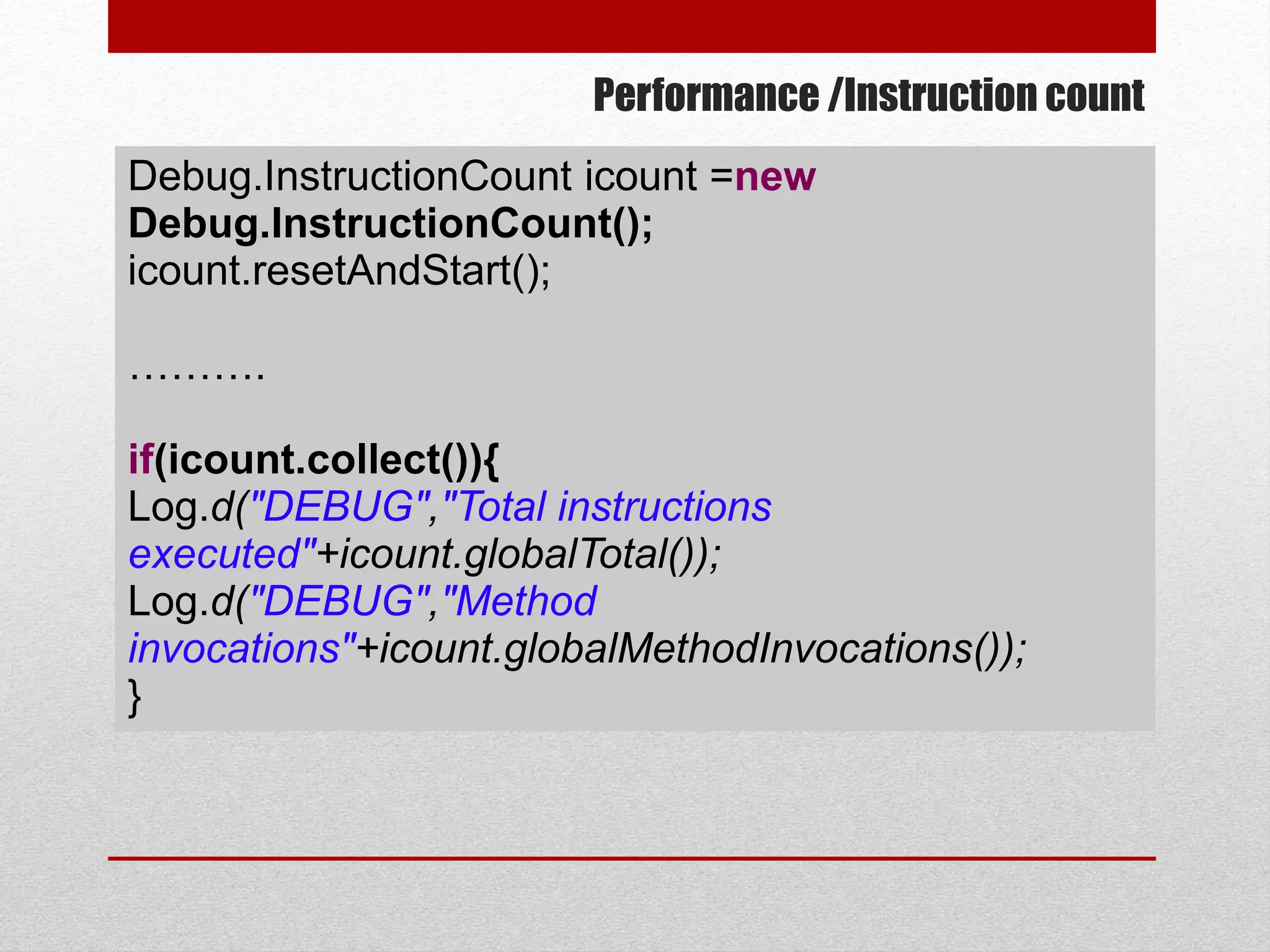 Performance /Instruction count
Debug.InstructionCount icount =new
Debug.InstructionCount();
icount.resetAndStart();
……….
if(icount.collect()){
Log.d("DEBUG","Total instructions
executed"+icount.globalTotal());
Log.d("DEBUG","Method
invocations"+icount.globalMethodInvocations());
}
 