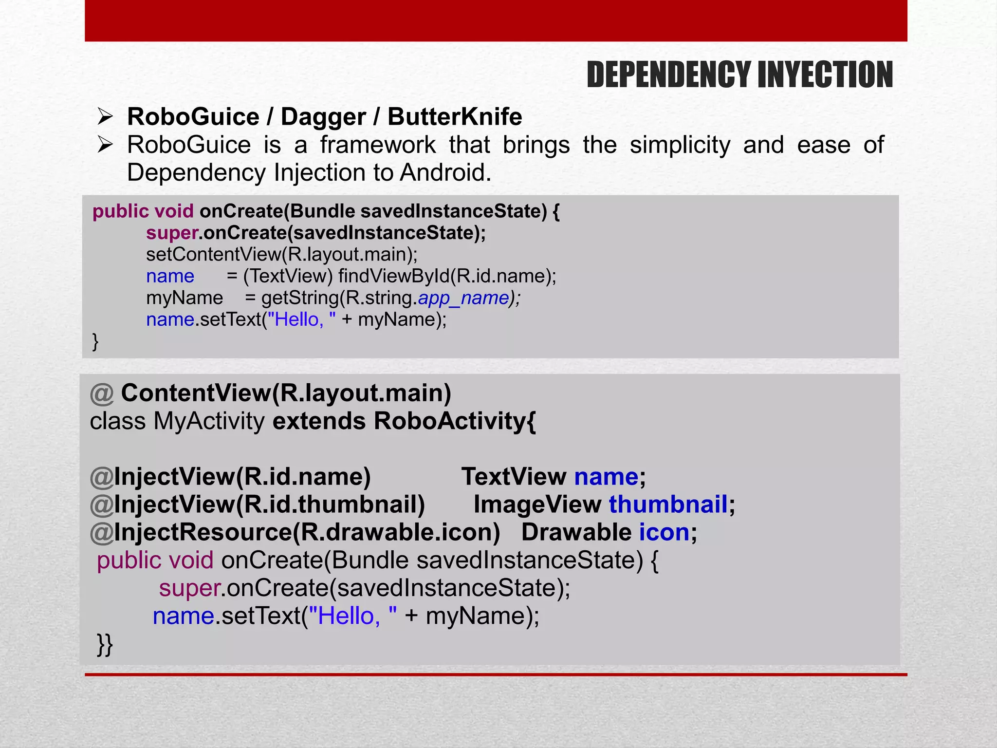 DEPENDENCY INYECTION
 RoboGuice / Dagger / ButterKnife
 RoboGuice is a framework that brings the simplicity and ease of
Dependency Injection to Android.
public void onCreate(Bundle savedInstanceState) {
super.onCreate(savedInstanceState);
setContentView(R.layout.main);
name = (TextView) findViewById(R.id.name);
myName = getString(R.string.app_name);
name.setText("Hello, " + myName);
}
@ ContentView(R.layout.main)
class MyActivity extends RoboActivity{
@InjectView(R.id.name) TextView name;
@InjectView(R.id.thumbnail) ImageView thumbnail;
@InjectResource(R.drawable.icon) Drawable icon;
public void onCreate(Bundle savedInstanceState) {
super.onCreate(savedInstanceState);
name.setText("Hello, " + myName);
}}
 