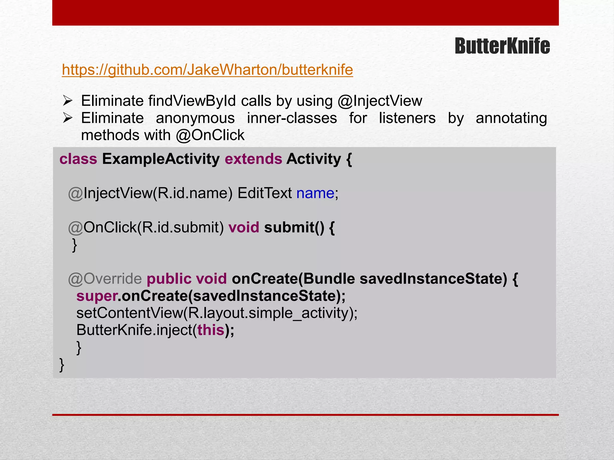 ButterKnife
 Eliminate findViewById calls by using @InjectView
 Eliminate anonymous inner-classes for listeners by annotating
methods with @OnClick
class ExampleActivity extends Activity {
@InjectView(R.id.name) EditText name;
@OnClick(R.id.submit) void submit() {
}
@Override public void onCreate(Bundle savedInstanceState) {
super.onCreate(savedInstanceState);
setContentView(R.layout.simple_activity);
ButterKnife.inject(this);
}
}
https://github.com/JakeWharton/butterknife
 