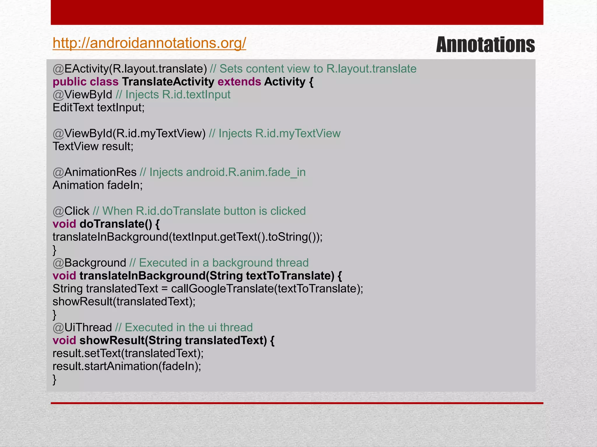 Annotations
@EActivity(R.layout.translate) // Sets content view to R.layout.translate
public class TranslateActivity extends Activity {
@ViewById // Injects R.id.textInput
EditText textInput;
@ViewById(R.id.myTextView) // Injects R.id.myTextView
TextView result;
@AnimationRes // Injects android.R.anim.fade_in
Animation fadeIn;
@Click // When R.id.doTranslate button is clicked
void doTranslate() {
translateInBackground(textInput.getText().toString());
}
@Background // Executed in a background thread
void translateInBackground(String textToTranslate) {
String translatedText = callGoogleTranslate(textToTranslate);
showResult(translatedText);
}
@UiThread // Executed in the ui thread
void showResult(String translatedText) {
result.setText(translatedText);
result.startAnimation(fadeIn);
}
http://androidannotations.org/
 