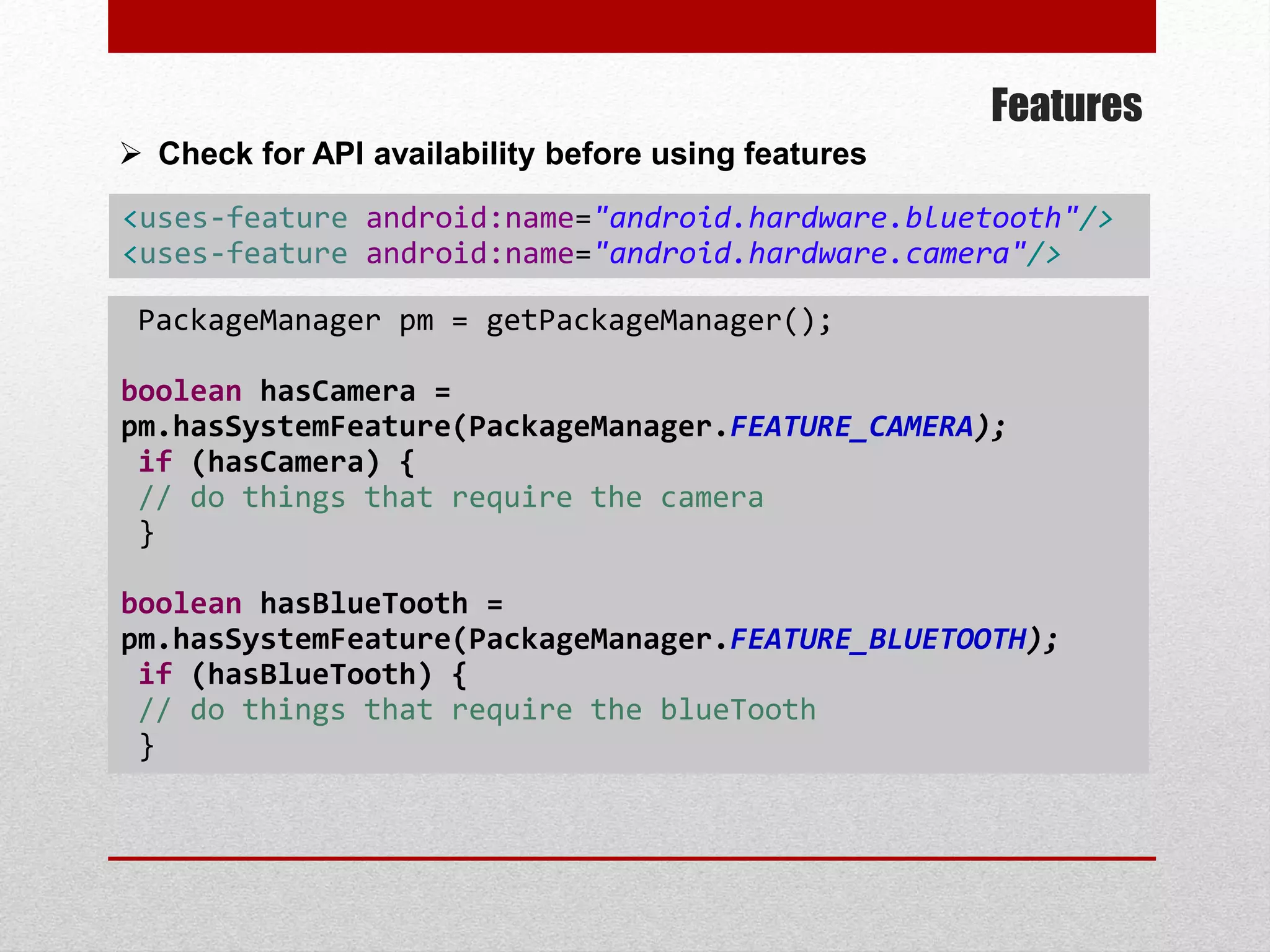 Features
 Check for API availability before using features
PackageManager pm = getPackageManager();
boolean hasCamera =
pm.hasSystemFeature(PackageManager.FEATURE_CAMERA);
if (hasCamera) {
// do things that require the camera
}
boolean hasBlueTooth =
pm.hasSystemFeature(PackageManager.FEATURE_BLUETOOTH);
if (hasBlueTooth) {
// do things that require the blueTooth
}
<uses-feature android:name="android.hardware.bluetooth"/>
<uses-feature android:name="android.hardware.camera"/>
 