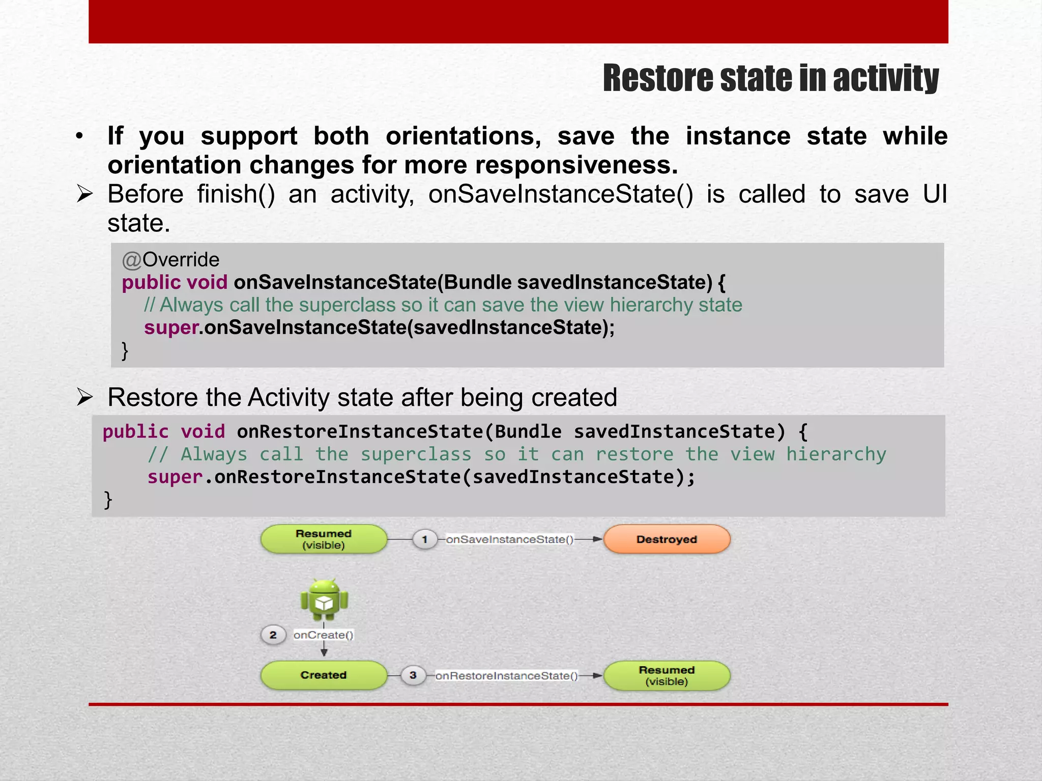 Restore state in activity
• If you support both orientations, save the instance state while
orientation changes for more responsiveness.
 Before finish() an activity, onSaveInstanceState() is called to save UI
state.
 Restore the Activity state after being created
@Override
public void onSaveInstanceState(Bundle savedInstanceState) {
// Always call the superclass so it can save the view hierarchy state
super.onSaveInstanceState(savedInstanceState);
}
public void onRestoreInstanceState(Bundle savedInstanceState) {
// Always call the superclass so it can restore the view hierarchy
super.onRestoreInstanceState(savedInstanceState);
}
 