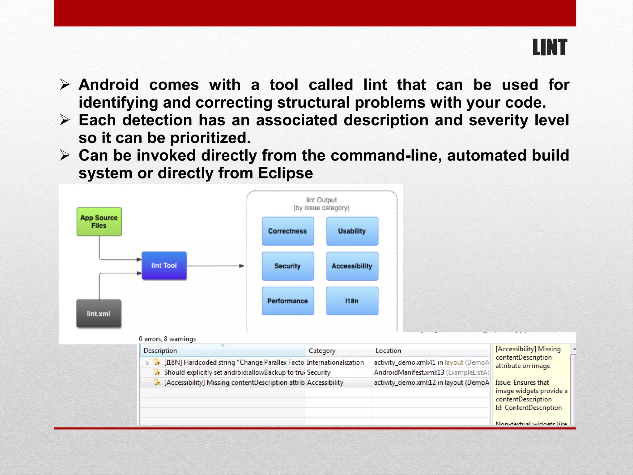LINT
 Android comes with a tool called lint that can be used for
identifying and correcting structural problems with your code.
 Each detection has an associated description and severity level
so it can be prioritized.
 Can be invoked directly from the command-line, automated build
system or directly from Eclipse
 