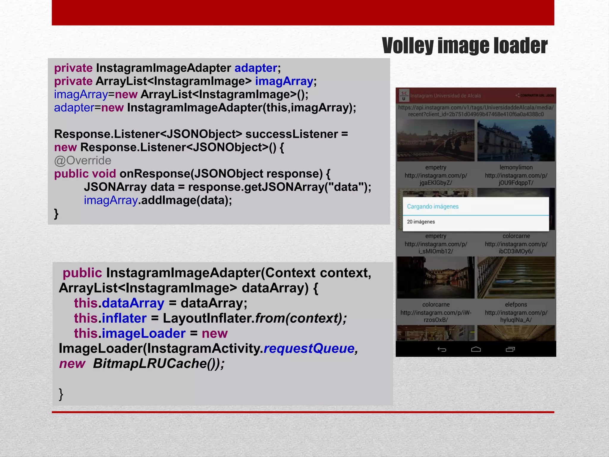 Volley image loader
public InstagramImageAdapter(Context context,
ArrayList<InstagramImage> dataArray) {
this.dataArray = dataArray;
this.inflater = LayoutInflater.from(context);
this.imageLoader = new
ImageLoader(InstagramActivity.requestQueue,
new BitmapLRUCache());
}
private InstagramImageAdapter adapter;
private ArrayList<InstagramImage> imagArray;
imagArray=new ArrayList<InstagramImage>();
adapter=new InstagramImageAdapter(this,imagArray);
Response.Listener<JSONObject> successListener =
new Response.Listener<JSONObject>() {
@Override
public void onResponse(JSONObject response) {
JSONArray data = response.getJSONArray("data");
imagArray.addImage(data);
}
 