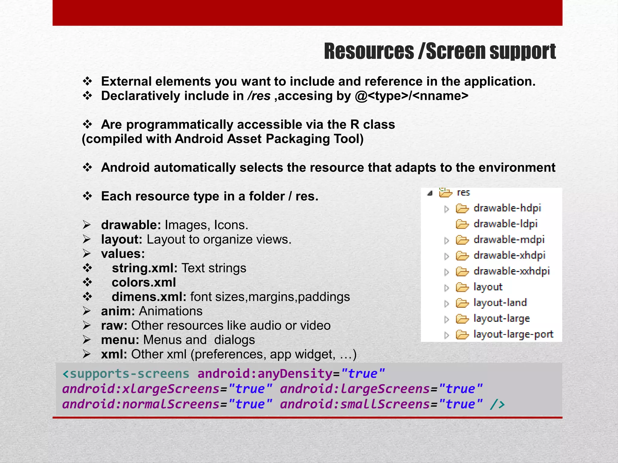 Resources /Screen support
 External elements you want to include and reference in the application.
 Declaratively include in /res ,accesing by @<type>/<nname>
 Are programmatically accessible via the R class
(compiled with Android Asset Packaging Tool)
 Android automatically selects the resource that adapts to the environment
 Each resource type in a folder / res.
 drawable: Images, Icons.
 layout: Layout to organize views.
 values:
 string.xml: Text strings
 colors.xml
 dimens.xml: font sizes,margins,paddings
 anim: Animations
 raw: Other resources like audio or video
 menu: Menus and dialogs
 xml: Other xml (preferences, app widget, …)
<supports-screens android:anyDensity="true"
android:xlargeScreens="true" android:largeScreens="true"
android:normalScreens="true" android:smallScreens="true" />
 