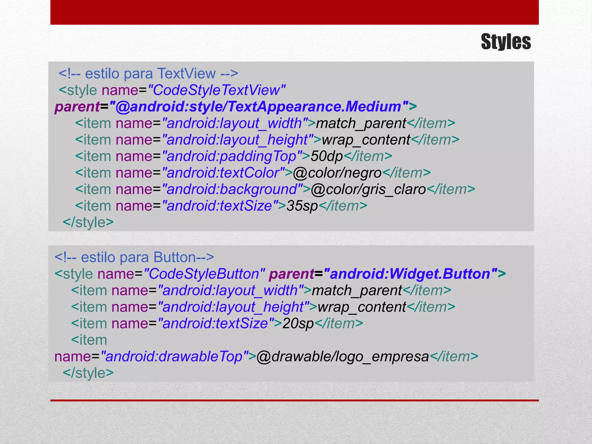 Styles
<!-- estilo para TextView -->
<style name="CodeStyleTextView"
parent="@android:style/TextAppearance.Medium">
<item name="android:layout_width">match_parent</item>
<item name="android:layout_height">wrap_content</item>
<item name="android:paddingTop">50dp</item>
<item name="android:textColor">@color/negro</item>
<item name="android:background">@color/gris_claro</item>
<item name="android:textSize">35sp</item>
</style>
<!-- estilo para Button-->
<style name="CodeStyleButton" parent="android:Widget.Button">
<item name="android:layout_width">match_parent</item>
<item name="android:layout_height">wrap_content</item>
<item name="android:textSize">20sp</item>
<item
name="android:drawableTop">@drawable/logo_empresa</item>
</style>
 