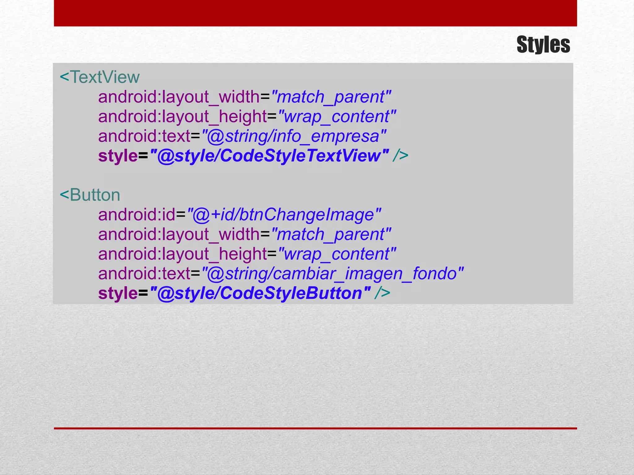 Styles
<TextView
android:layout_width="match_parent"
android:layout_height="wrap_content"
android:text="@string/info_empresa"
style="@style/CodeStyleTextView" />
<Button
android:id="@+id/btnChangeImage"
android:layout_width="match_parent"
android:layout_height="wrap_content"
android:text="@string/cambiar_imagen_fondo"
style="@style/CodeStyleButton" />
 