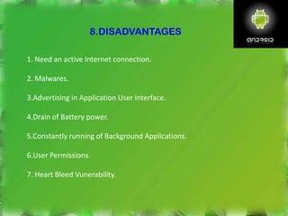8.DISADVANTAGES
1. Need an active Internet connection.
2. Malwares.
3.Advertising in Application User Interface.
4.Drain of Battery power.
5.Constantly running of Background Applications.
6.User Permissions.
7. Heart Bleed Vunerability.
 