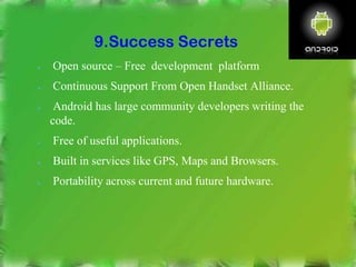 9.Success Secrets
● Open source – Free development platform
● Continuous Support From Open Handset Alliance.
● Android has large community developers writing the
code.
● Free of useful applications.
● Built in services like GPS, Maps and Browsers.
● Portability across current and future hardware.
 