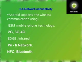 Android supports the wireless
communication using :
GSM mobile -phone technology.
2G, 3G,4G.
EDGE , Infrared.
Wi - fi Network.
NFC, Bluetooth.
2.5 Network connectivity
 