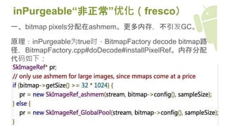 inPurgeable“非正常”优化（fresco）
一、bitmap pixels分配在ashmem。更多内存，不引发GC。
原理：inPurgeable为true时，BitmapFactory decode bitmap路
径，BitmapFactory.cpp#doDecode#installPixelRef。内存分配
代码如下：
 