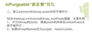 inPurgeable“非正常”优化
二、保证ashmem中bitmap pixels内存不被释放。
NDK＃bitmap.h＃AndroidBitmap_lockPixels函数，主要作用：
1、 锁定bitmap的pixels，确保pixels的内存在unlockPixels之
前不被释放。
2、如果bitmap的pixels已经purged，restore pixels。
 