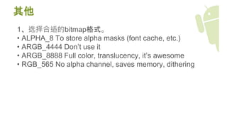 其他
1、选择合适的bitmap格式。
• ALPHA_8 To store alpha masks (font cache, etc.)
• ARGB_4444 Don’t use it
• ARGB_8888 Full color, translucency, it’s awesome
• RGB_565 No alpha channel, saves memory, dithering
 