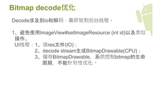 Bitmap decode优化
Decode涉及到io和解码，最好放到后台线程。
1、避免使用ImageView#setImageResource (int id)以及类似
操作。
UI线程：1、读res文件(IO)；
2、decode stream生成BitmapDrawable(CPU)；
3、缓存BitmapDrawable，系统控制bitmap的生命
周期，不能针对性优化。
 