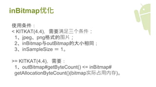inBitmap优化
使用条件：
< KITKAT(4.4)，需要满足三个条件：
1、jpeg、png格式的图片；
2、inBitmap与outBitmap的大小相同；
3、inSampleSize ＝ 1。
>= KITKAT(4.4)，需要：
1、outBitmap#getByteCount() <= inBitmap#
getAllocationByteCount()(bitmap实际占用内存)。
 