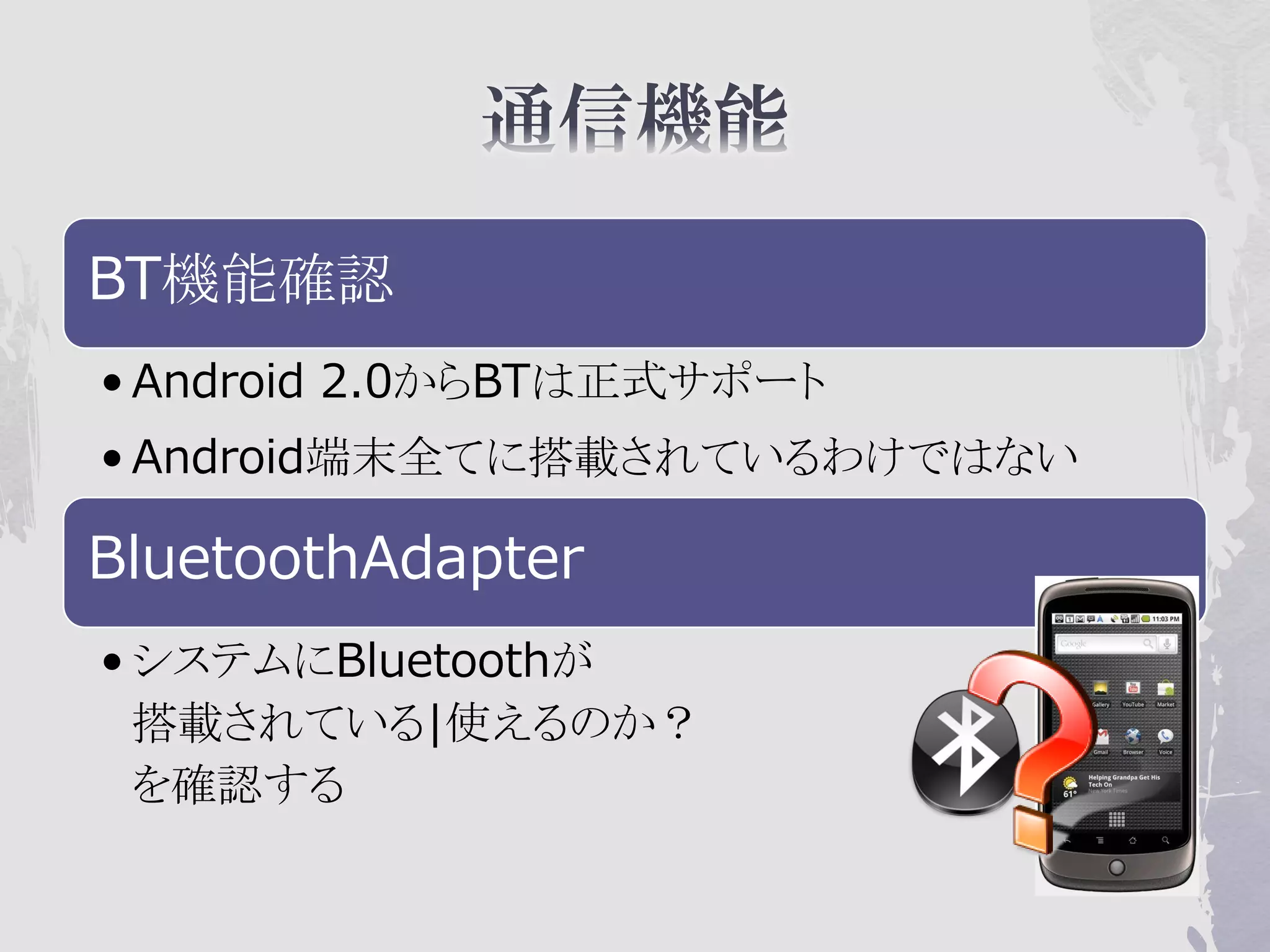 BT機能確認
• Android 2.0からBTは正式サポート
• Android端末全てに搭載されているわけではない

BluetoothAdapter
• システムにBluetoothが
  搭載されている|使えるのか？
  を確認する
 