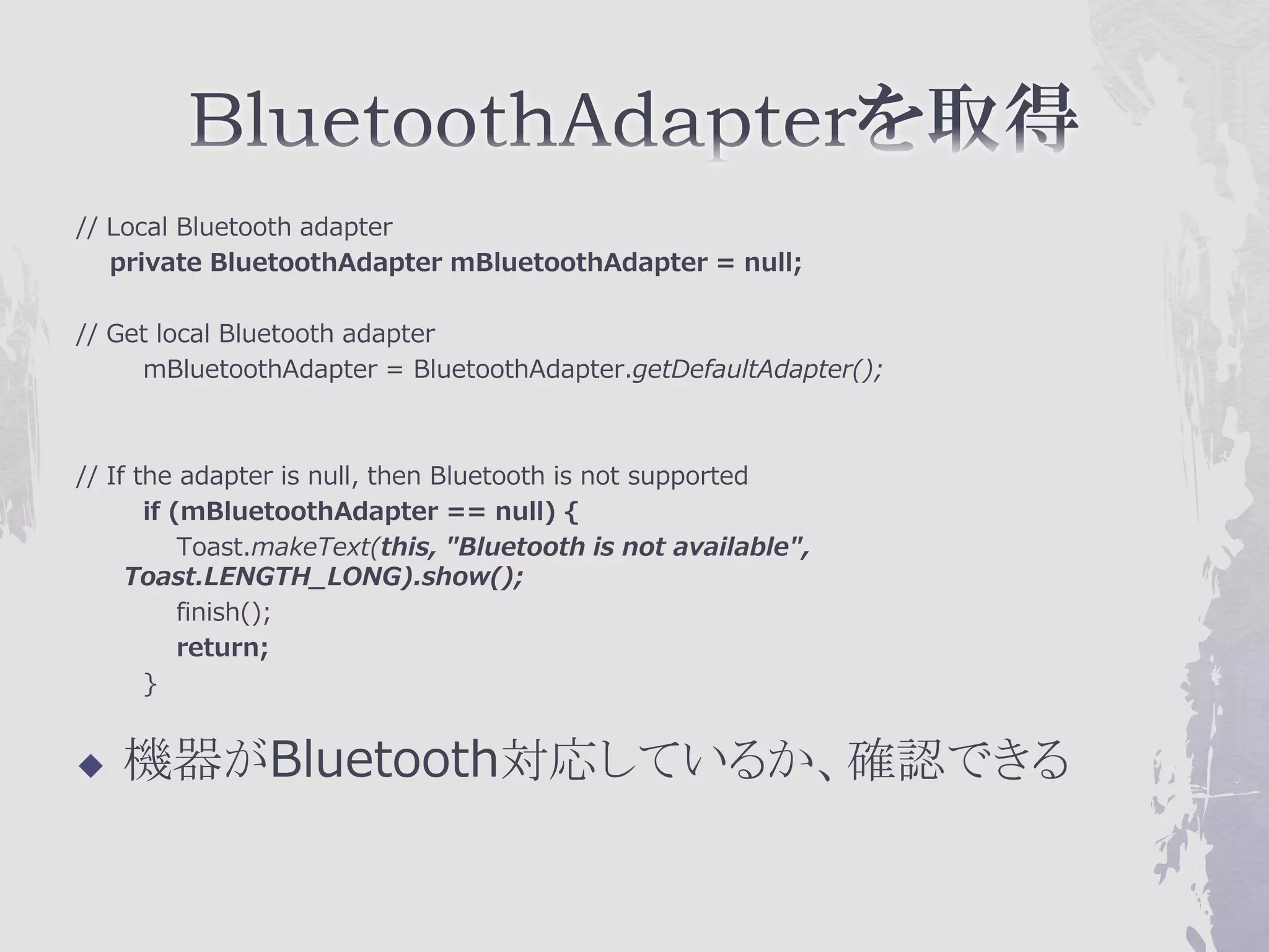 // Local Bluetooth adapter
   private BluetoothAdapter mBluetoothAdapter = null;

// Get local Bluetooth adapter
     mBluetoothAdapter = BluetoothAdapter.getDefaultAdapter();



// If the adapter is null, then Bluetooth is not supported
       if (mBluetoothAdapter == null) {
           Toast.makeText(this, "Bluetooth is not available",
     Toast.LENGTH_LONG).show();
           finish();
           return;
       }


   機器がBluetooth対応しているか、確認できる
 