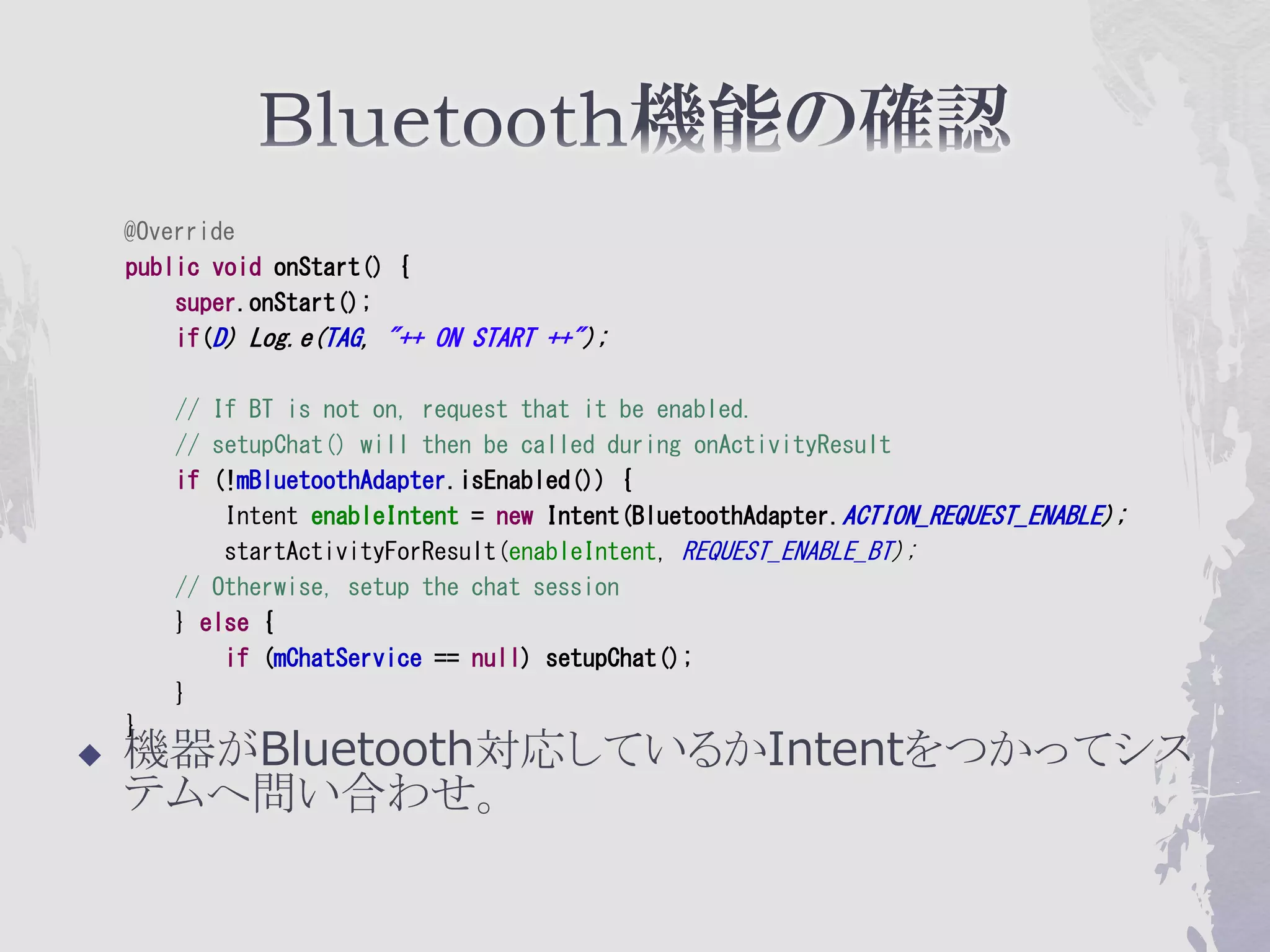 @Override
    public void onStart() {
        super.onStart();
        if(D) Log.e(TAG, "++ ON START ++");

        // If BT is not on, request that it be enabled.
        // setupChat() will then be called during onActivityResult
        if (!mBluetoothAdapter.isEnabled()) {
            Intent enableIntent = new Intent(BluetoothAdapter.ACTION_REQUEST_ENABLE);
            startActivityForResult(enableIntent, REQUEST_ENABLE_BT);
        // Otherwise, setup the chat session
        } else {
            if (mChatService == null) setupChat();
        }
    }
   機器がBluetooth対応しているかIntentをつかってシス
    テムへ問い合わせ。
 