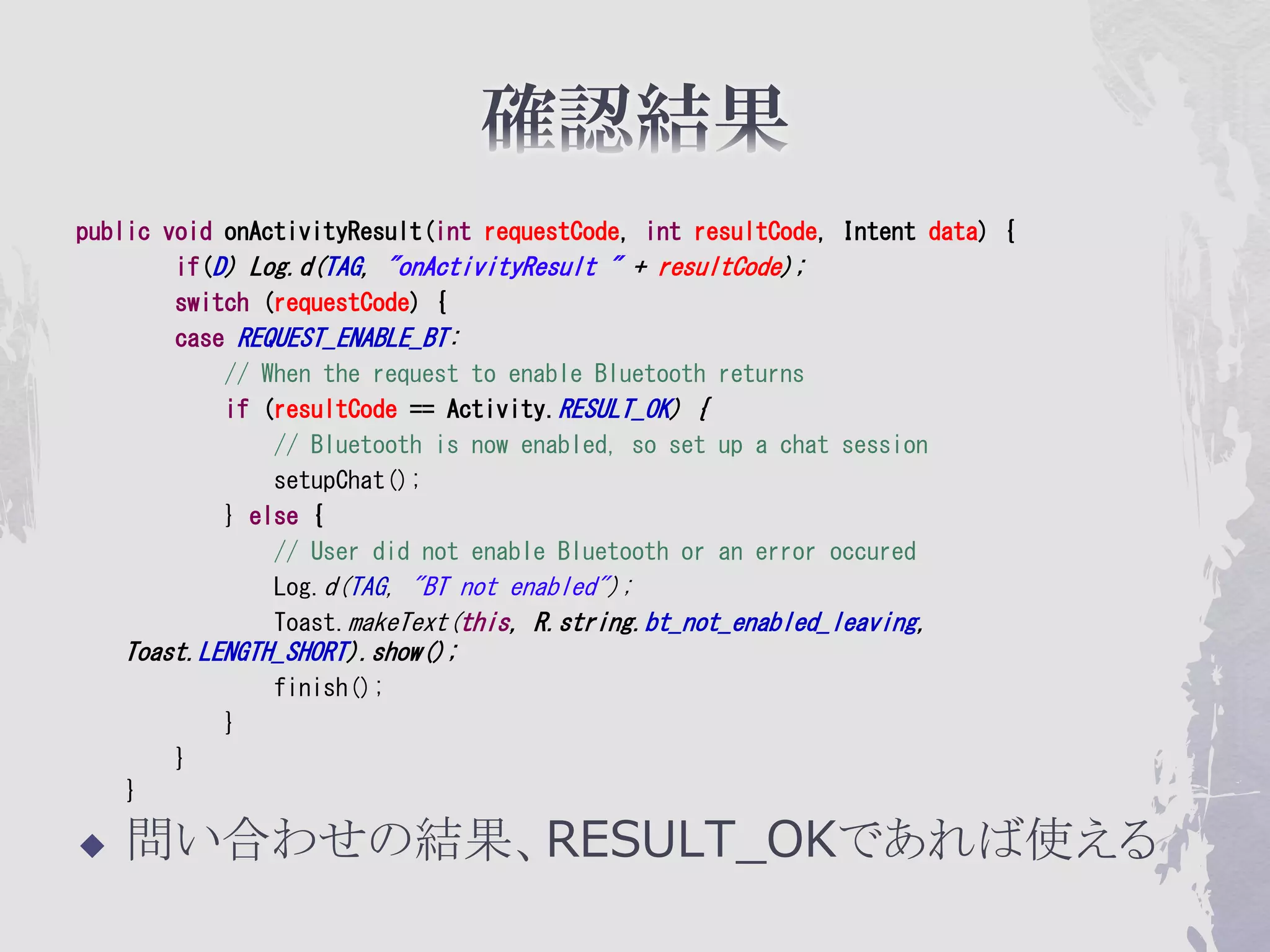 public void onActivityResult(int requestCode, int resultCode, Intent data) {
        if(D) Log.d(TAG, "onActivityResult " + resultCode);
        switch (requestCode) {
        case REQUEST_ENABLE_BT:
            // When the request to enable Bluetooth returns
            if (resultCode == Activity.RESULT_OK) {
                // Bluetooth is now enabled, so set up a chat session
                setupChat();
            } else {
                // User did not enable Bluetooth or an error occured
                Log.d(TAG, "BT not enabled");
                Toast.makeText(this, R.string.bt_not_enabled_leaving,
    Toast.LENGTH_SHORT).show();
                finish();
            }
        }
    }

   問い合わせの結果、RESULT_OKであれば使える
 
