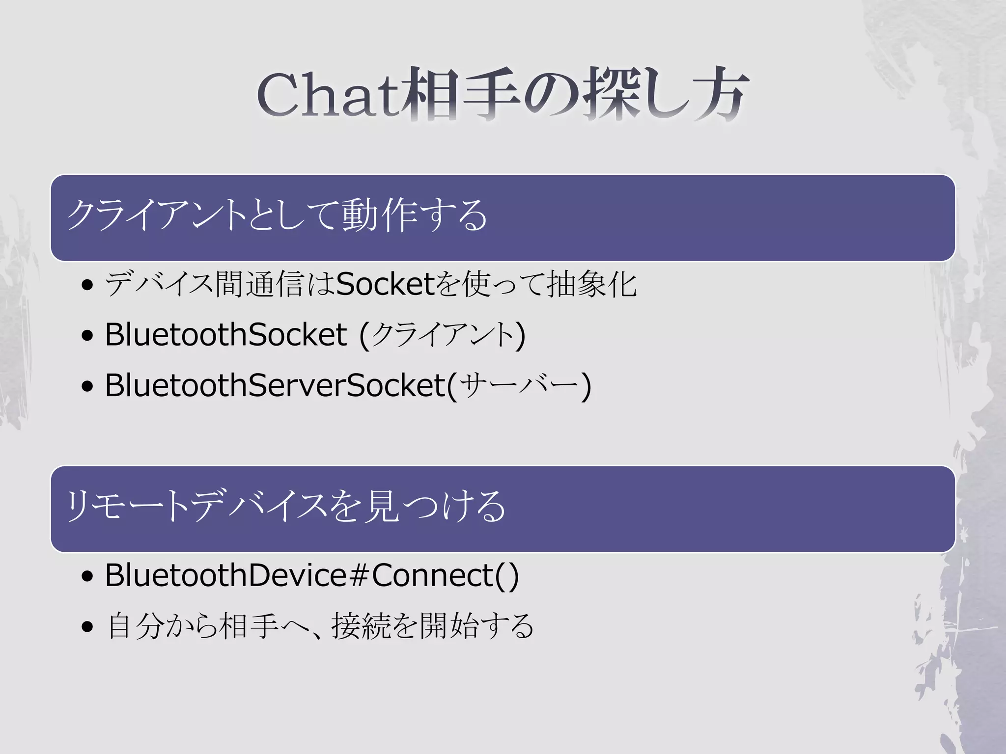 クライアントとして動作する
• デバイス間通信はSocketを使って抽象化
• BluetoothSocket (クライアント)
• BluetoothServerSocket(サーバー)



リモートデバイスを見つける
• BluetoothDevice#Connect()
• 自分から相手へ、接続を開始する
 
