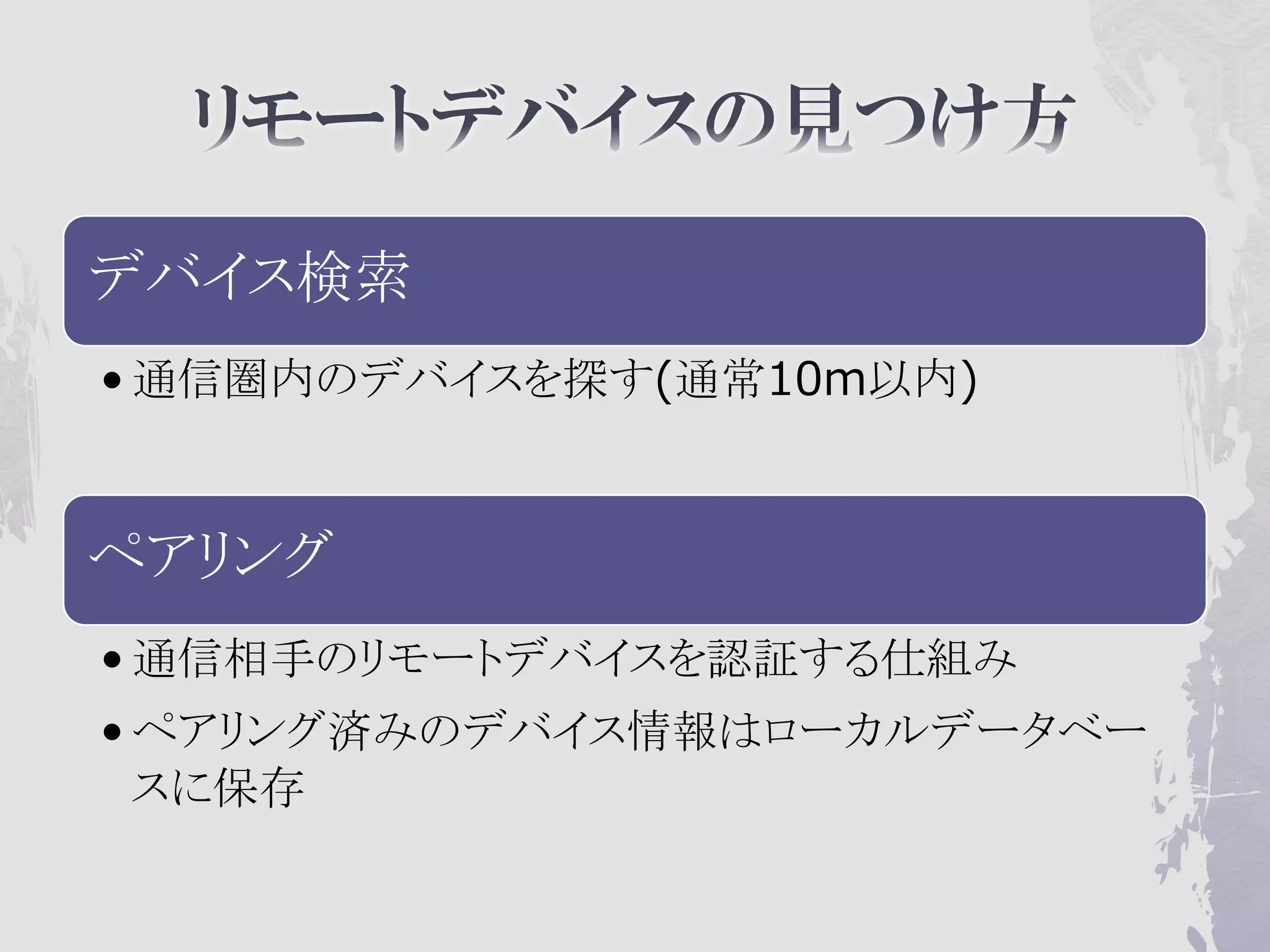 デバイス検索
• 通信圏内のデバイスを探す(通常10m以内)


ペアリング
• 通信相手のリモートデバイスを認証する仕組み
• ペアリング済みのデバイス情報はローカルデータベー
  スに保存
 