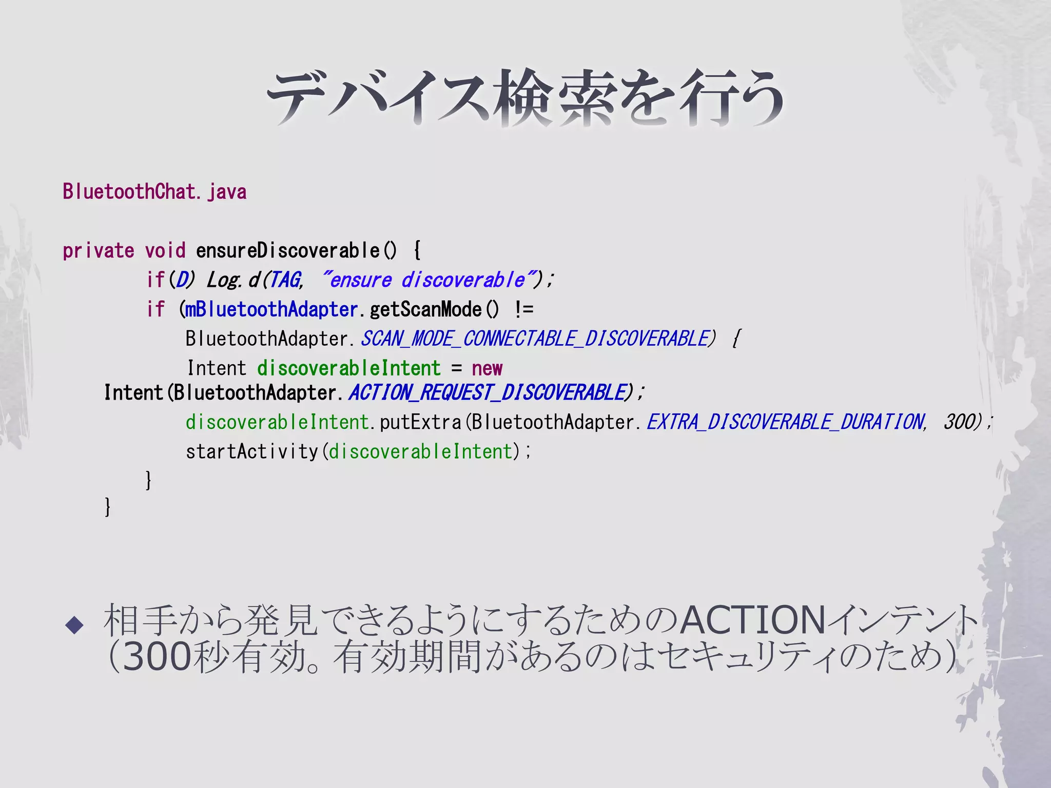 BluetoothChat.java

private void ensureDiscoverable() {
        if(D) Log.d(TAG, "ensure discoverable");
        if (mBluetoothAdapter.getScanMode() !=
            BluetoothAdapter.SCAN_MODE_CONNECTABLE_DISCOVERABLE) {
            Intent discoverableIntent = new
    Intent(BluetoothAdapter.ACTION_REQUEST_DISCOVERABLE);
            discoverableIntent.putExtra(BluetoothAdapter.EXTRA_DISCOVERABLE_DURATION, 300);
            startActivity(discoverableIntent);
        }
    }




   相手から発見できるようにするためのACTIONインテント
    （300秒有効。有効期間があるのはセキュリティのため）
 