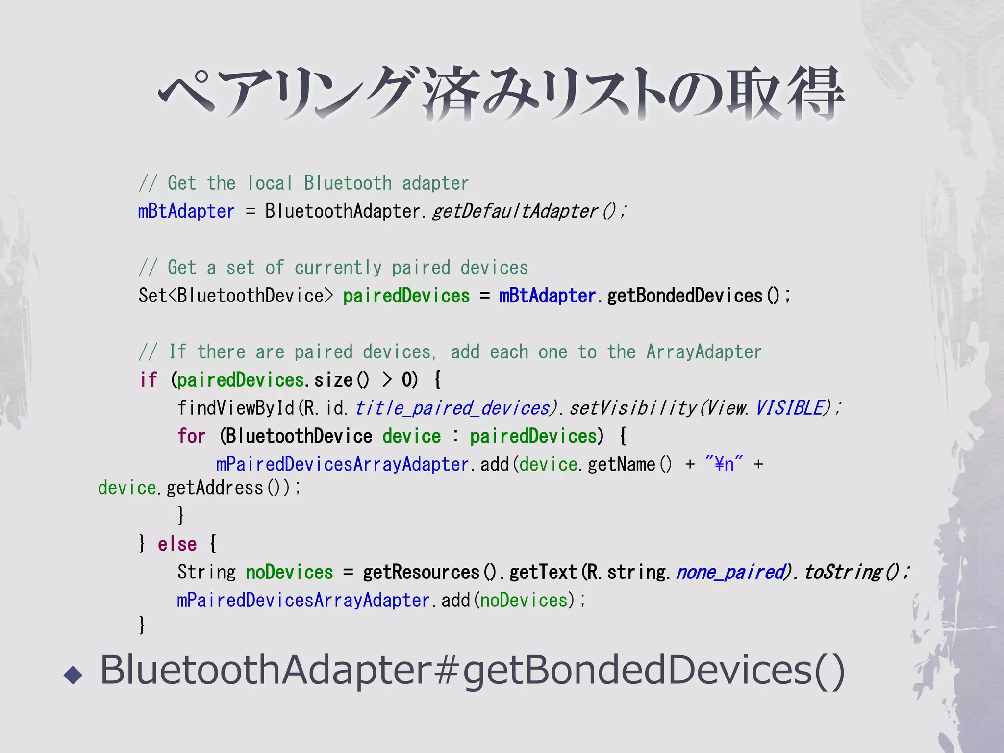 // Get the local Bluetooth adapter
        mBtAdapter = BluetoothAdapter.getDefaultAdapter();

        // Get a set of currently paired devices
        Set<BluetoothDevice> pairedDevices = mBtAdapter.getBondedDevices();

        // If there are paired devices, add each one to the ArrayAdapter
        if (pairedDevices.size() > 0) {
            findViewById(R.id.title_paired_devices).setVisibility(View.VISIBLE);
            for (BluetoothDevice device : pairedDevices) {
                 mPairedDevicesArrayAdapter.add(device.getName() + "¥n" +
    device.getAddress());
            }
        } else {
            String noDevices = getResources().getText(R.string.none_paired).toString();
            mPairedDevicesArrayAdapter.add(noDevices);
        }

   BluetoothAdapter#getBondedDevices()
 