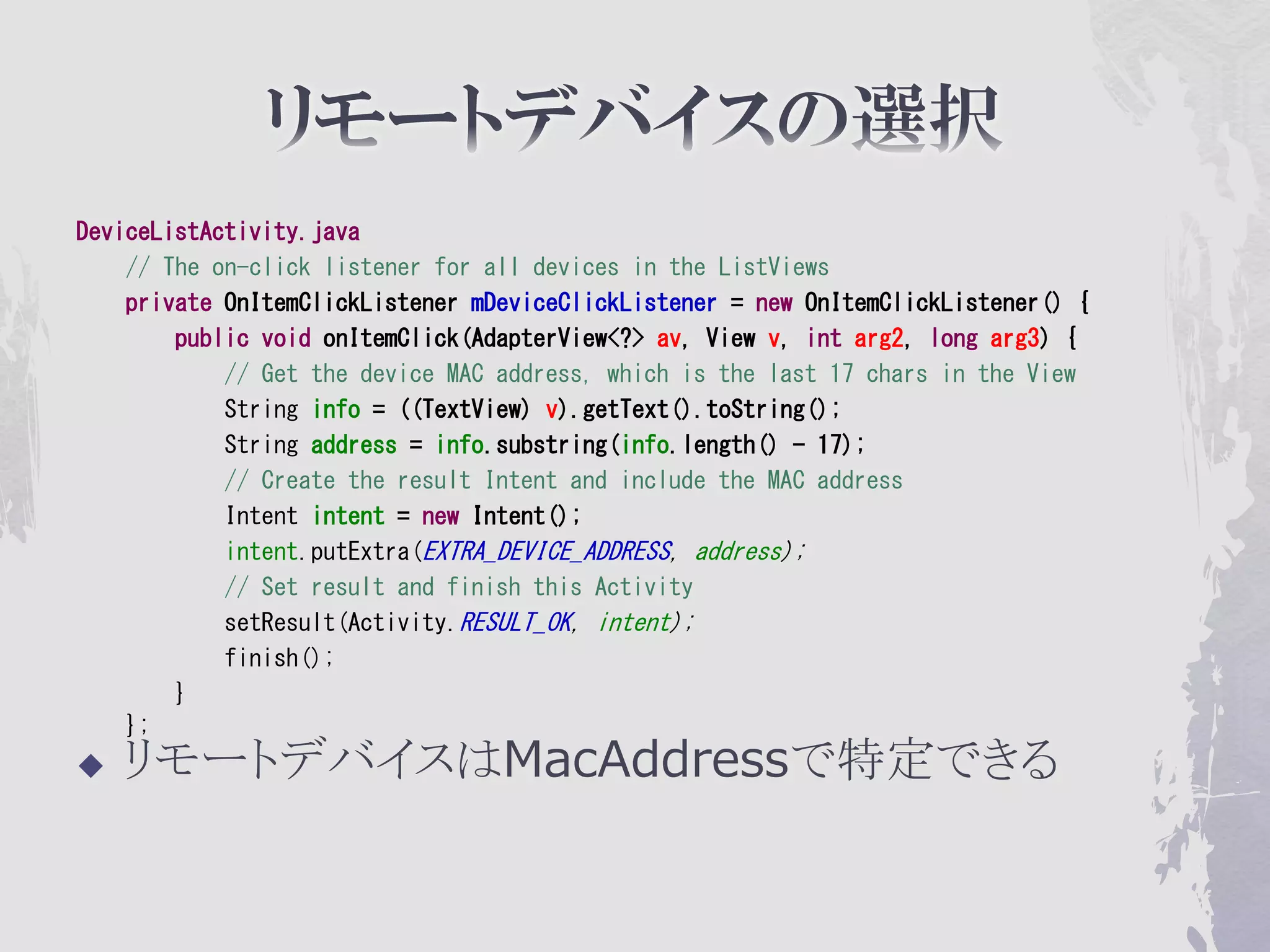DeviceListActivity.java
    // The on-click listener for all devices in the ListViews
    private OnItemClickListener mDeviceClickListener = new OnItemClickListener() {
        public void onItemClick(AdapterView<?> av, View v, int arg2, long arg3) {
            // Get the device MAC address, which is the last 17 chars in the View
            String info = ((TextView) v).getText().toString();
            String address = info.substring(info.length() - 17);
            // Create the result Intent and include the MAC address
            Intent intent = new Intent();
            intent.putExtra(EXTRA_DEVICE_ADDRESS, address);
            // Set result and finish this Activity
            setResult(Activity.RESULT_OK, intent);
            finish();
        }
    };
   リモートデバイスはMacAddressで特定できる
 