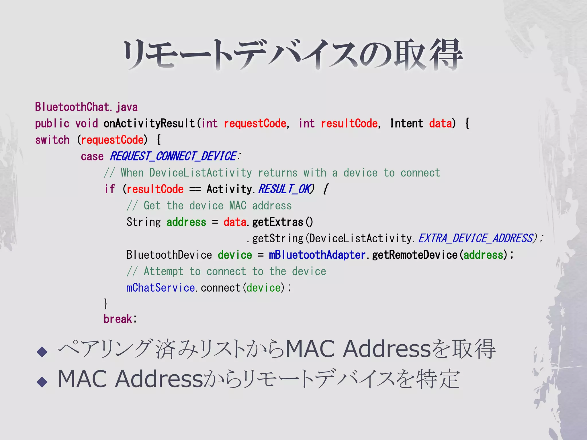 BluetoothChat.java
public void onActivityResult(int requestCode, int resultCode, Intent data) {
switch (requestCode) {
        case REQUEST_CONNECT_DEVICE:
            // When DeviceListActivity returns with a device to connect
            if (resultCode == Activity.RESULT_OK) {
                // Get the device MAC address
                String address = data.getExtras()
                                     .getString(DeviceListActivity.EXTRA_DEVICE_ADDRESS);
                BluetoothDevice device = mBluetoothAdapter.getRemoteDevice(address);
                // Attempt to connect to the device
                mChatService.connect(device);
            }
            break;

   ペアリング済みリストからMAC Addressを取得
   MAC Addressからリモートデバイスを特定
 