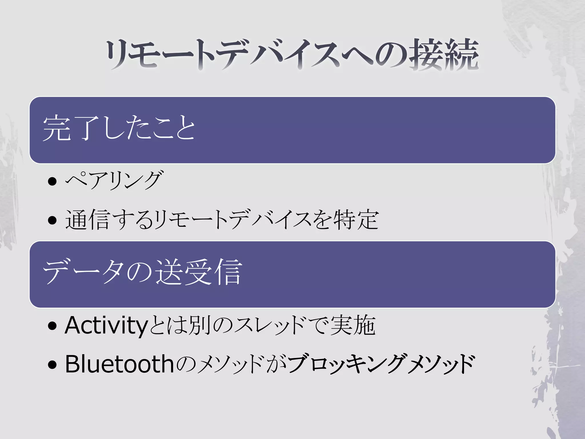 完了したこと
• ペアリング
• 通信するリモートデバイスを特定

データの送受信
• Activityとは別のスレッドで実施
• Bluetoothのメソッドがブロッキングメソッド
 