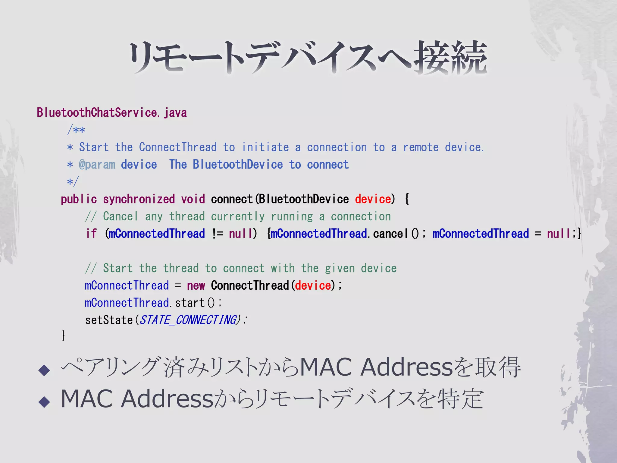 BluetoothChatService.java
     /**
     * Start the ConnectThread to initiate a connection to a remote device.
     * @param device The BluetoothDevice to connect
     */
    public synchronized void connect(BluetoothDevice device) {
        // Cancel any thread currently running a connection
        if (mConnectedThread != null) {mConnectedThread.cancel(); mConnectedThread = null;}

        // Start the thread to connect with the given device
        mConnectThread = new ConnectThread(device);
        mConnectThread.start();
        setState(STATE_CONNECTING);
    }

   ペアリング済みリストからMAC Addressを取得
   MAC Addressからリモートデバイスを特定
 