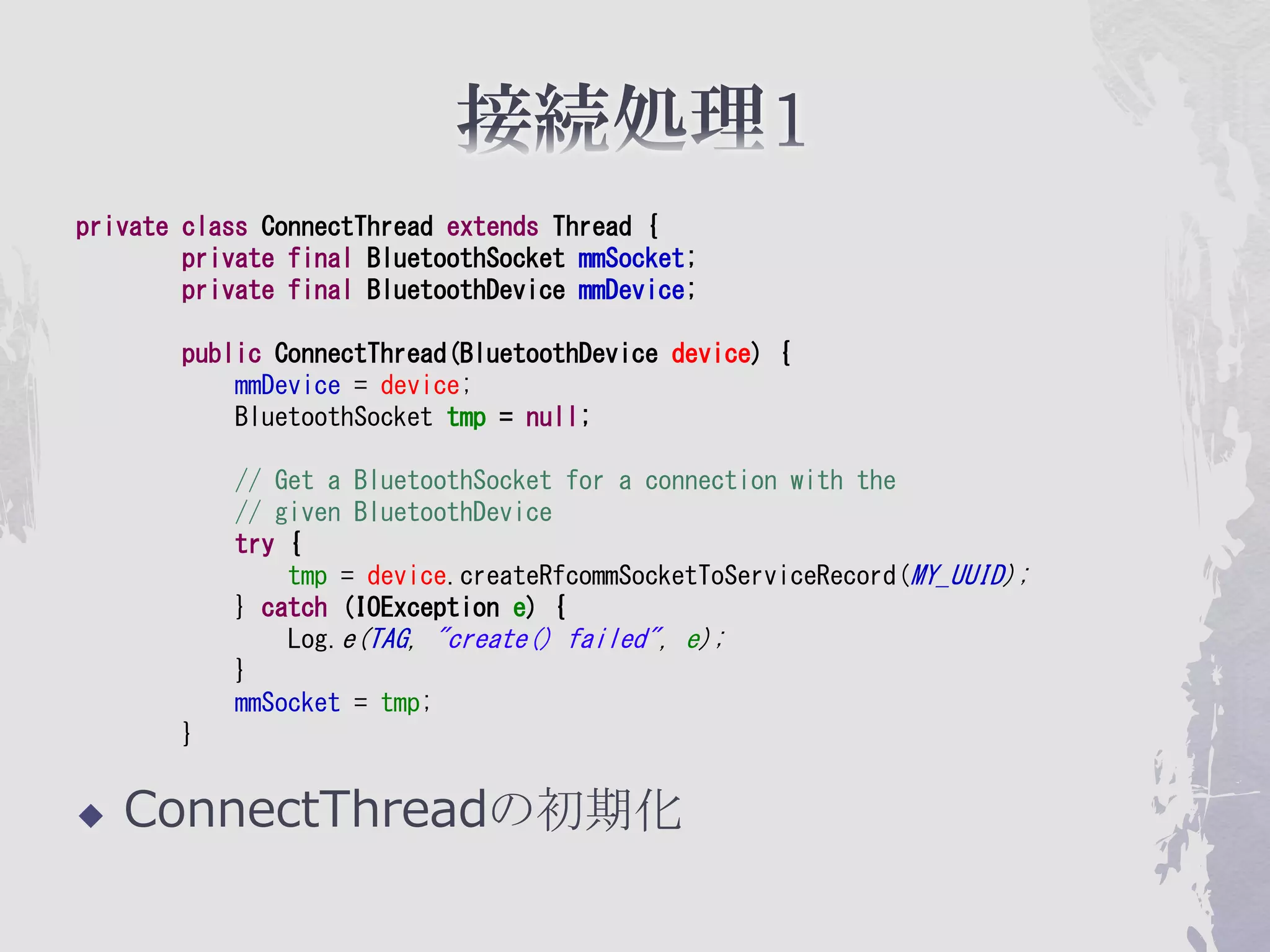 private class ConnectThread extends Thread {
        private final BluetoothSocket mmSocket;
        private final BluetoothDevice mmDevice;

        public ConnectThread(BluetoothDevice device) {
            mmDevice = device;
            BluetoothSocket tmp = null;

            // Get a BluetoothSocket for a connection with the
            // given BluetoothDevice
            try {
                tmp = device.createRfcommSocketToServiceRecord(MY_UUID);
            } catch (IOException e) {
                Log.e(TAG, "create() failed", e);
            }
            mmSocket = tmp;
        }


   ConnectThreadの初期化
 