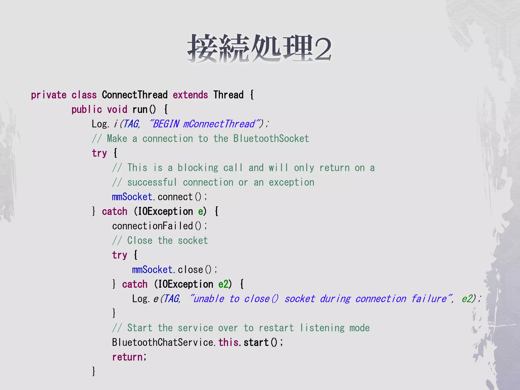 private class ConnectThread extends Thread {
        public void run() {
            Log.i(TAG, "BEGIN mConnectThread");
            // Make a connection to the BluetoothSocket
            try {
                // This is a blocking call and will only return on a
                // successful connection or an exception
                mmSocket.connect();
            } catch (IOException e) {
                connectionFailed();
                // Close the socket
                try {
                    mmSocket.close();
                } catch (IOException e2) {
                    Log.e(TAG, "unable to close() socket during connection failure", e2);
                }
                // Start the service over to restart listening mode
                BluetoothChatService.this.start();
                return;
            }
 