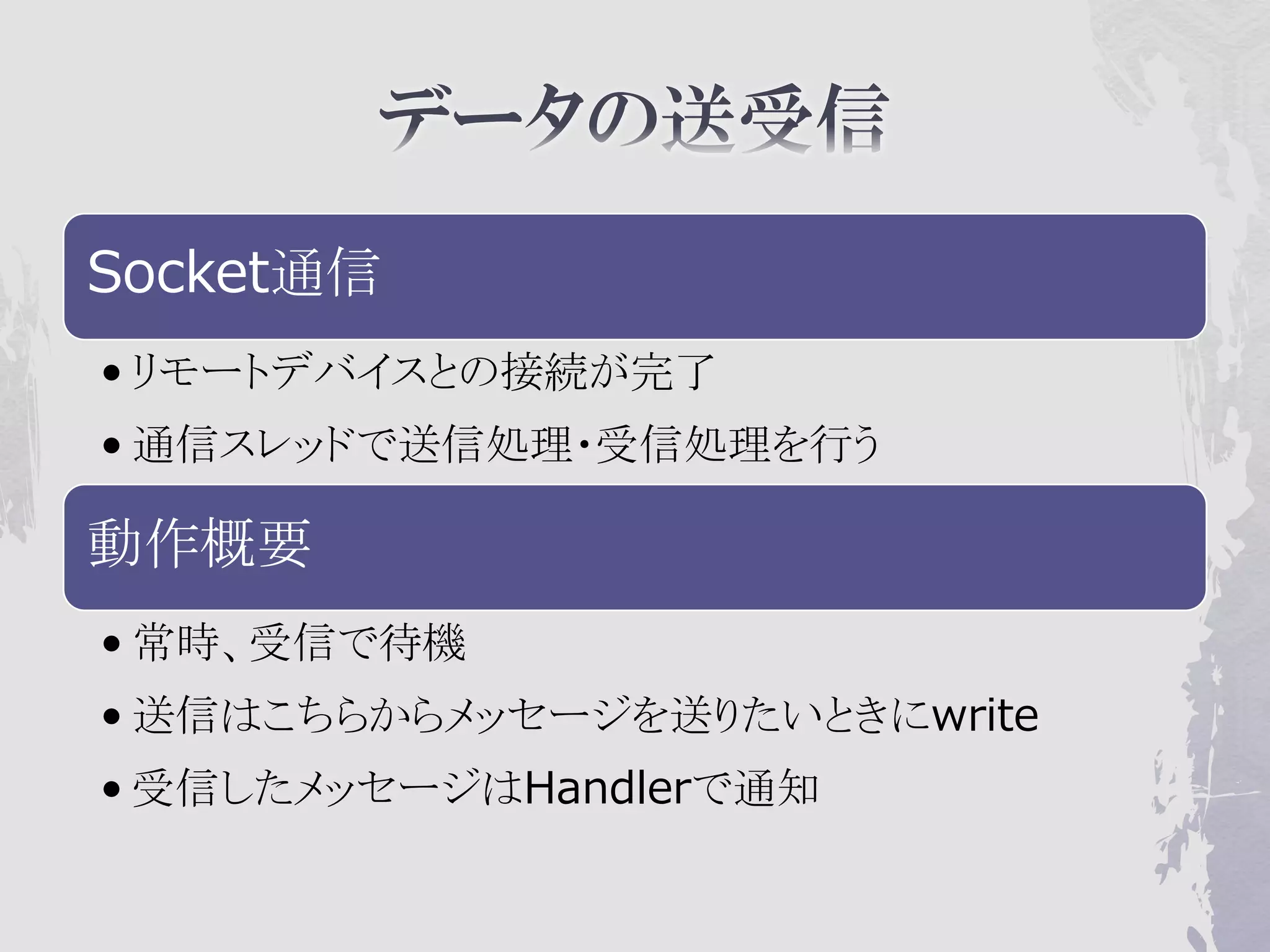 Socket通信
• リモートデバイスとの接続が完了
• 通信スレッドで送信処理・受信処理を行う

動作概要
• 常時、受信で待機
• 送信はこちらからメッセージを送りたいときにwrite
• 受信したメッセージはHandlerで通知
 