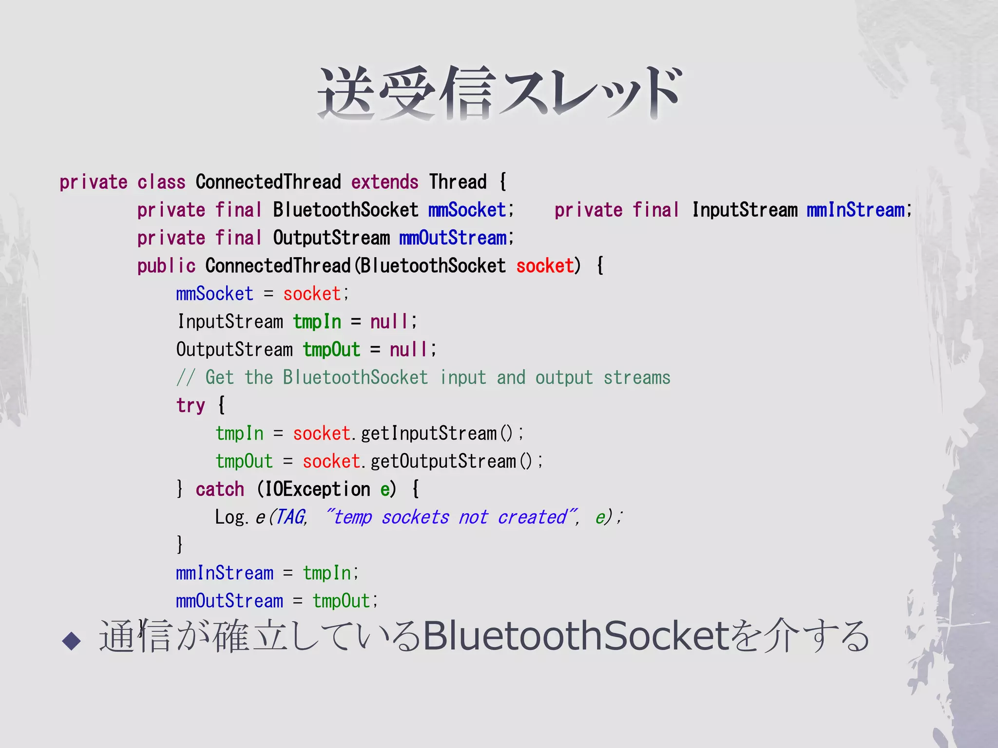 private class ConnectedThread extends Thread {
        private final BluetoothSocket mmSocket;    private final InputStream mmInStream;
        private final OutputStream mmOutStream;
        public ConnectedThread(BluetoothSocket socket) {
            mmSocket = socket;
            InputStream tmpIn = null;
            OutputStream tmpOut = null;
            // Get the BluetoothSocket input and output streams
            try {
                tmpIn = socket.getInputStream();
                tmpOut = socket.getOutputStream();
            } catch (IOException e) {
                Log.e(TAG, "temp sockets not created", e);
            }
            mmInStream = tmpIn;
            mmOutStream = tmpOut;

   通信が確立しているBluetoothSocketを介する
        }
 