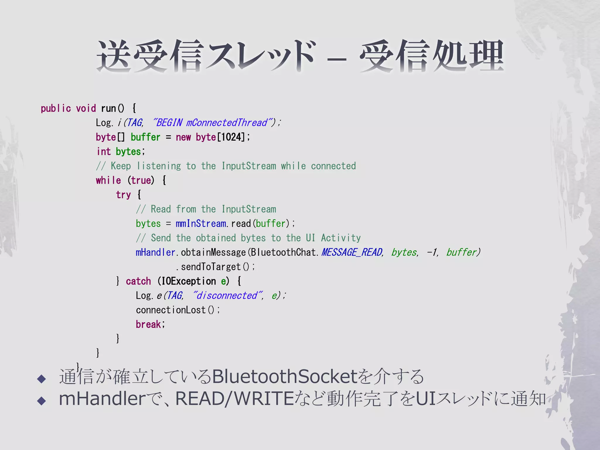 public void run() {
           Log.i(TAG, "BEGIN mConnectedThread");
           byte[] buffer = new byte[1024];
           int bytes;
           // Keep listening to the InputStream while connected
           while (true) {
               try {
                    // Read from the InputStream
                    bytes = mmInStream.read(buffer);
                    // Send the obtained bytes to the UI Activity
                    mHandler.obtainMessage(BluetoothChat.MESSAGE_READ, bytes, -1, buffer)
                            .sendToTarget();
               } catch (IOException e) {
                    Log.e(TAG, "disconnected", e);
                    connectionLost();
                    break;
               }
           }
       }
   通信が確立しているBluetoothSocketを介する
   mHandlerで、READ/WRITEなど動作完了をUIスレッドに通知
 
