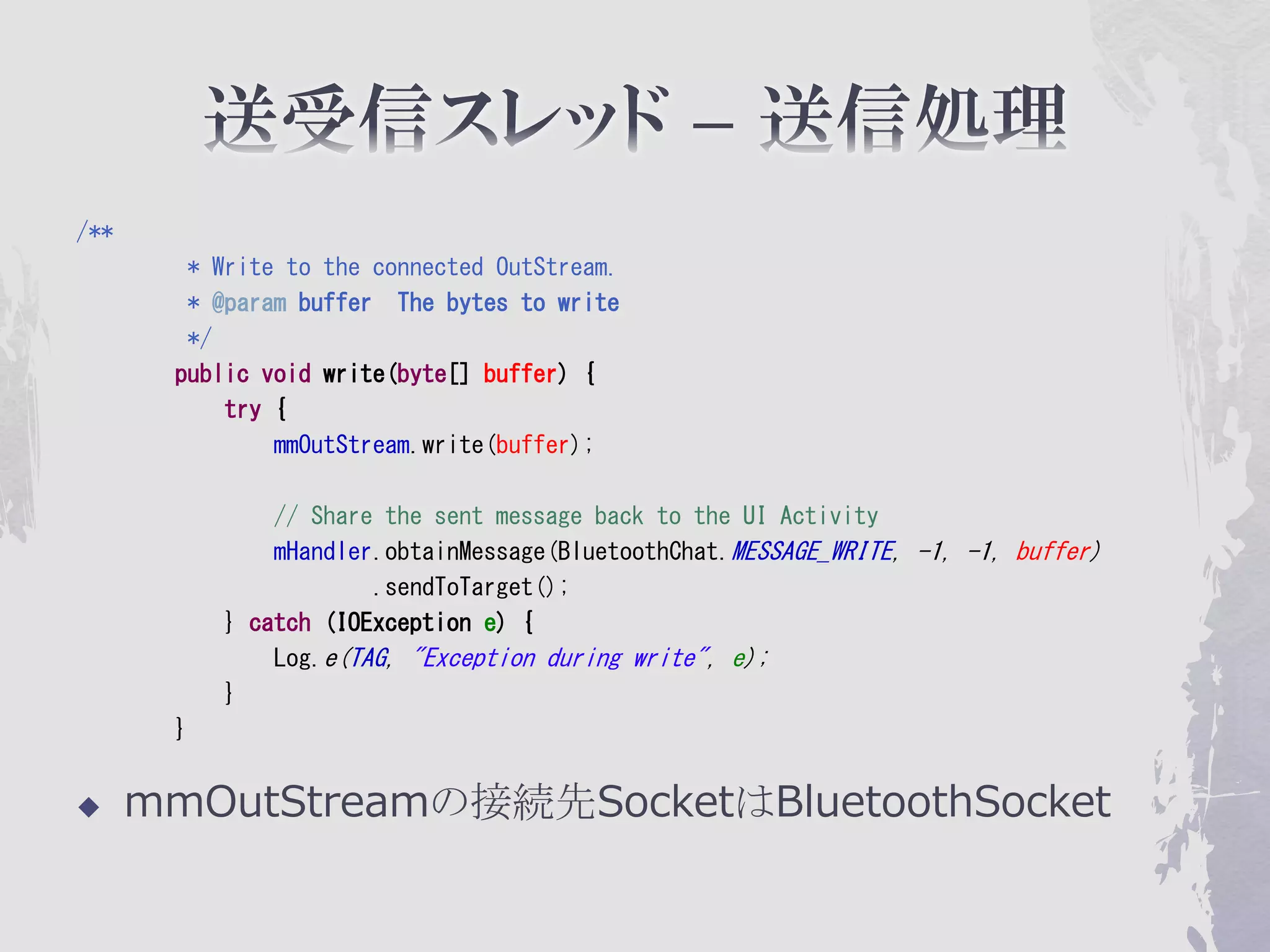 /**
        * Write to the connected OutStream.
        * @param buffer The bytes to write
        */
       public void write(byte[] buffer) {
           try {
               mmOutStream.write(buffer);

               // Share the sent message back to the UI Activity
               mHandler.obtainMessage(BluetoothChat.MESSAGE_WRITE, -1, -1, buffer)
                       .sendToTarget();
           } catch (IOException e) {
               Log.e(TAG, "Exception during write", e);
           }
       }


     mmOutStreamの接続先SocketはBluetoothSocket
 