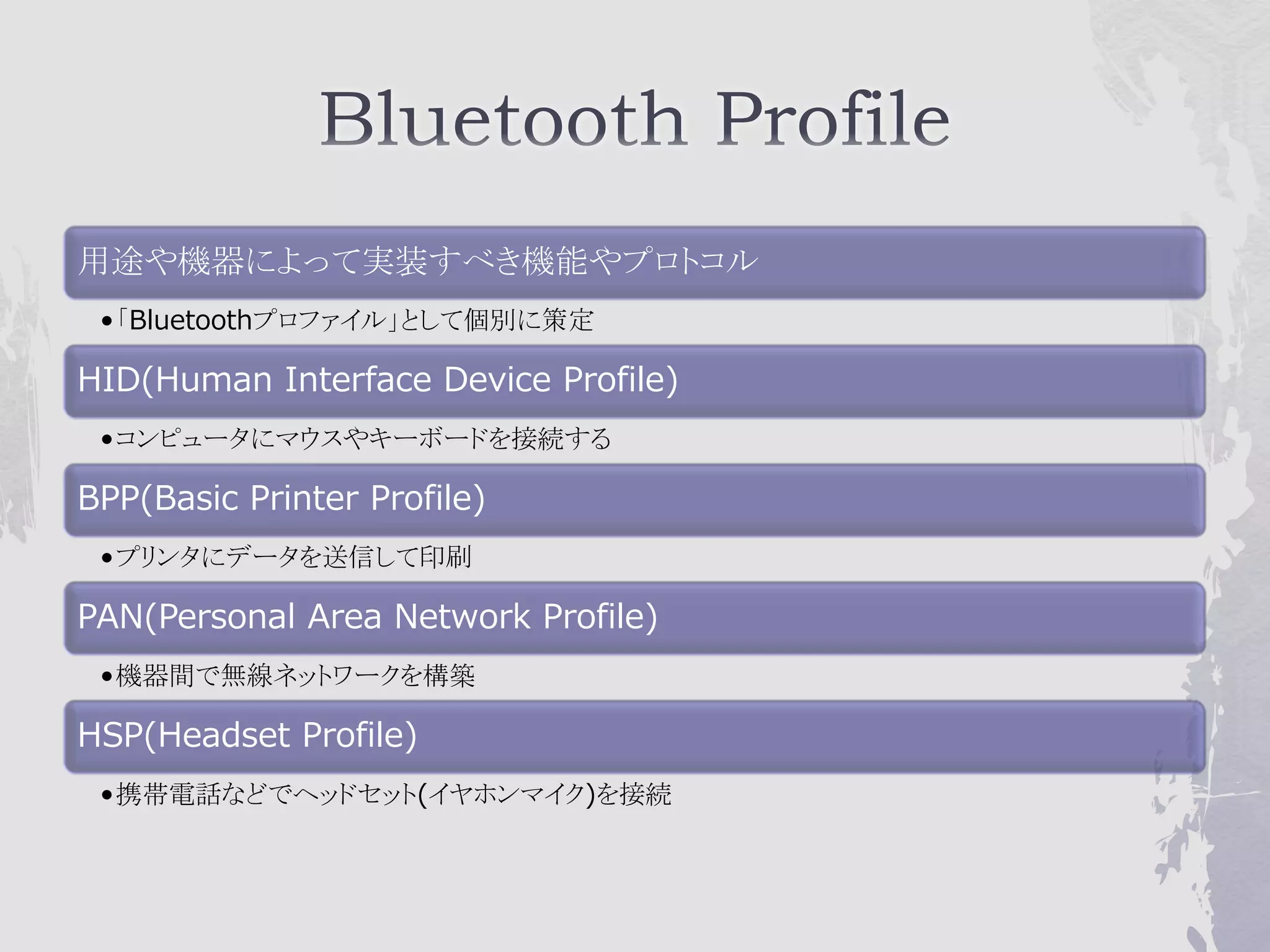 用途や機器によって実装すべき機能やプロトコル
 •「Bluetoothプロファイル」として個別に策定

HID(Human Interface Device Profile)
 •コンピュータにマウスやキーボードを接続する

BPP(Basic Printer Profile)
 •プリンタにデータを送信して印刷

PAN(Personal Area Network Profile)
 •機器間で無線ネットワークを構築

HSP(Headset Profile)
 •携帯電話などでヘッドセット(イヤホンマイク)を接続
 
