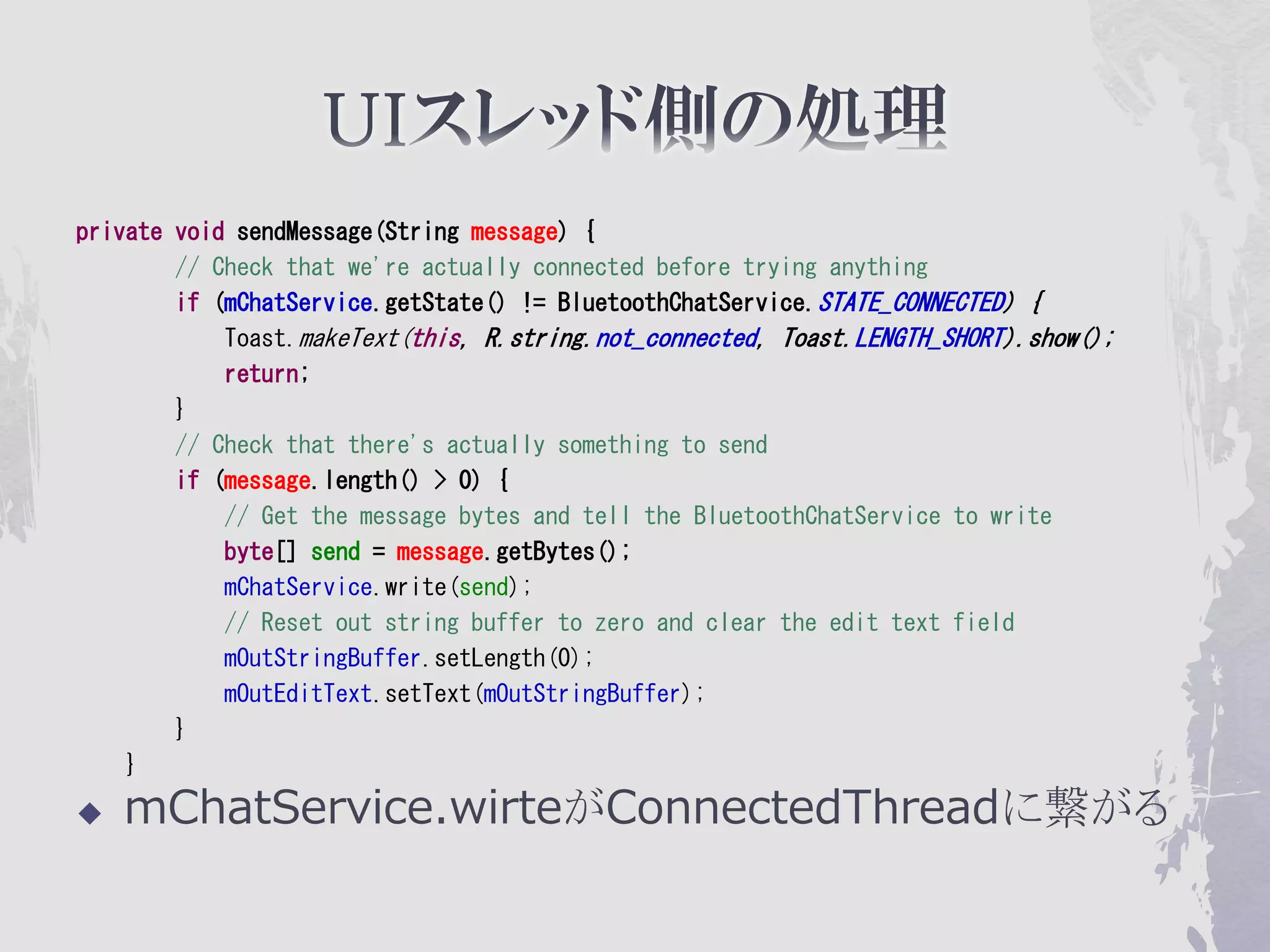 private void sendMessage(String message) {
        // Check that we're actually connected before trying anything
        if (mChatService.getState() != BluetoothChatService.STATE_CONNECTED) {
            Toast.makeText(this, R.string.not_connected, Toast.LENGTH_SHORT).show();
            return;
        }
        // Check that there's actually something to send
        if (message.length() > 0) {
            // Get the message bytes and tell the BluetoothChatService to write
            byte[] send = message.getBytes();
            mChatService.write(send);
            // Reset out string buffer to zero and clear the edit text field
            mOutStringBuffer.setLength(0);
            mOutEditText.setText(mOutStringBuffer);
        }
    }

   mChatService.wirteがConnectedThreadに繋がる
 