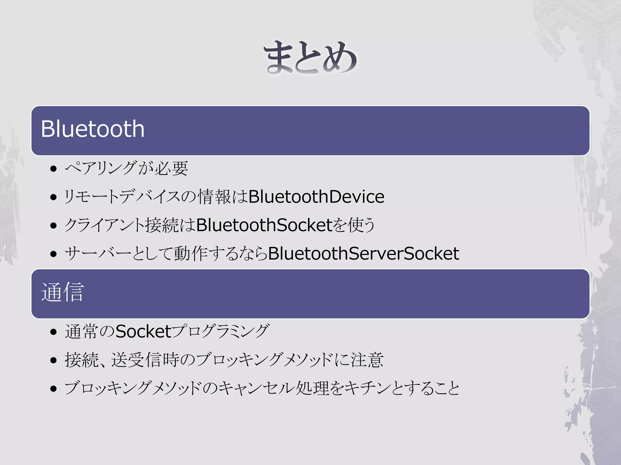 Bluetooth
• ペアリングが必要
• リモートデバイスの情報はBluetoothDevice
• クライアント接続はBluetoothSocketを使う
• サーバーとして動作するならBluetoothServerSocket

通信
• 通常のSocketプログラミング
• 接続、送受信時のブロッキングメソッドに注意
• ブロッキングメソッドのキャンセル処理をキチンとすること
 