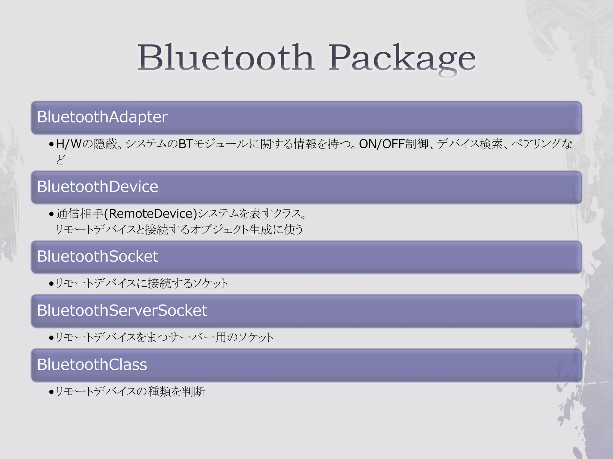 BluetoothAdapter
 • H/Wの隠蔽。システムのBTモジュールに関する情報を持つ。ON/OFF制御、デバイス検索、ペアリングな
   ど

BluetoothDevice
 • 通信相手(RemoteDevice)システムを表すクラス。
   リモートデバイスと接続するオブジェクト生成に使う

BluetoothSocket
 • リモートデバイスに接続するソケット

BluetoothServerSocket
 • リモートデバイスをまつサーバー用のソケット

BluetoothClass
 • リモートデバイスの種類を判断
 