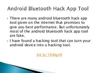  There are many android bluetooth hack app
tool given on the internet that promises to
give you best performance. But unfortunately
most of the android bluetooth hack app tool
are fake.
 I have found a hacking tool that can turn your
android device into a hacking tool.
bit.ly/16AIgv9
 