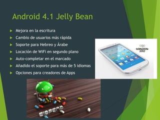 Android 4.1 Jelly Bean
 Mejora en la escritura
 Cambio de usuarios más rápida
 Soporte para Hebreo y Árabe
 Locación de WiFi en segundo plano
 Auto-completar en el marcado
 Añadido el soporte para más de 5 idiomas
 Opciones para creadores de Apps
 