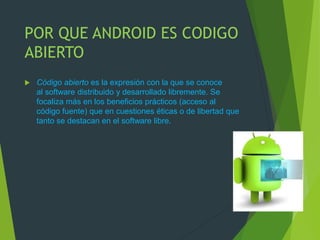 POR QUE ANDROID ES CODIGO
ABIERTO
 Código abierto es la expresión con la que se conoce
al software distribuido y desarrollado libremente. Se
focaliza más en los beneficios prácticos (acceso al
código fuente) que en cuestiones éticas o de libertad que
tanto se destacan en el software libre.
 