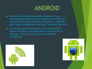 ANDROID
 Android es un sistema operativo basado en Linux,
diseñado principalmente para dispositivos móviles con
pantalla táctil como teléfonos inteligentes o tabletas y
para relojes inteligentes, telvisores, y automóviles inici
 El éxito del sistema operativo se ha convertido en
objeto de litigios sobre patentes en el marco de las
llamadas «Guerras por patentes de teléfonos
inteligentes»
.
 