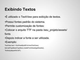 Exibindo Textos
•É utilizado o TextView para exibição de textos.
•Possui fontes padrão do sistema.
•Permite customização de fontes:
•Colocar o arquito TTF na pasta /seu_projeto/assets/
fonts
•Depois indicar a fonte a ser utilizada.
•Exemplo:
TextView text = findViewById(R.id.timeTextView);
text.setTypeface(Typeface.createFromAsset(getAssets(),
“fonts/qualquerfont.ttf”);
 