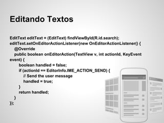 Editando Textos

EditText editText = (EditText) findViewById(R.id.search);
editText.setOnEditorActionListener(new OnEditorActionListener() {
    @Override
    public boolean onEditorAction(TextView v, int actionId, KeyEvent
event) {
      boolean handled = false;
      if (actionId == EditorInfo.IME_ACTION_SEND) {
          // Send the user message
          handled = true;
      }
      return handled;
    }
});
 