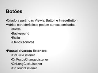 Botões
•Criado a partir das View's: Button e ImageButton
•Várias características podem ser customizadas:
   •Borda
   •Background
   •Estilo
   •Efeitos sonoros

•Possui diversos listeners:
   •OnClickListener
   •OnFocusChangeListener
   •OnLongClickListener
   •OnTouchListener
 