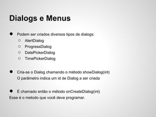 Dialogs e Menus
●   Podem ser criados diversos tipos de dialogs:
    ○   AlertDialog
    ○   ProgressDialog
    ○   DatePickerDialog
    ○   TimePickerDialog


●   Cria-se o Dialog chamando o método showDialog(int)
    O parâmetro indica um id de Dialog a ser criada


●   É chamado então o método onCreateDialog(int)
Esse é o metodo que você deve programar.
 