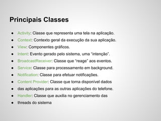 Principais Classes
●   Activity: Classe que representa uma tela na aplicação.
●   Context: Contexto geral da execução da sua aplicação.
●   View: Componentes gráficos.
●   Intent: Evento gerado pelo sistema, uma “intenção”.
●   BroadcastReceiver: Classe que “reage” aos eventos.
●   Service: Classe para processamento em background.
●   Notification: Classe para efetuar notificações.
●   Content Provider: Classe que torna disponível dados
●   das aplicações para as outras aplicações do telefone.
●   Handler: Classe que auxilia no gerenciamento das
●   threads do sistema
 